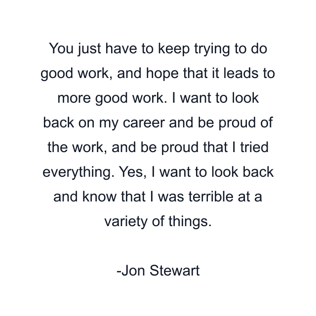 You just have to keep trying to do good work, and hope that it leads to more good work. I want to look back on my career and be proud of the work, and be proud that I tried everything. Yes, I want to look back and know that I was terrible at a variety of things.