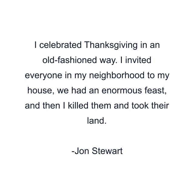 I celebrated Thanksgiving in an old-fashioned way. I invited everyone in my neighborhood to my house, we had an enormous feast, and then I killed them and took their land.