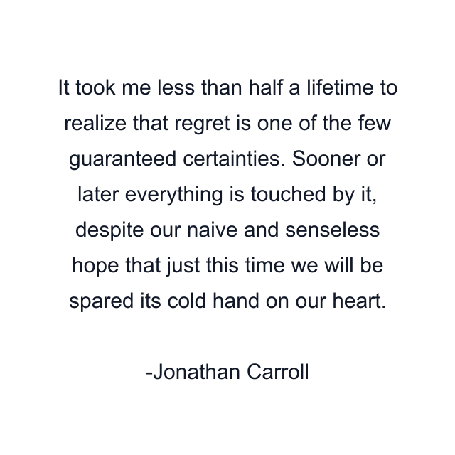 It took me less than half a lifetime to realize that regret is one of the few guaranteed certainties. Sooner or later everything is touched by it, despite our naive and senseless hope that just this time we will be spared its cold hand on our heart.