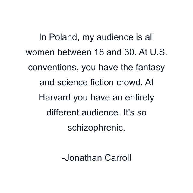 In Poland, my audience is all women between 18 and 30. At U.S. conventions, you have the fantasy and science fiction crowd. At Harvard you have an entirely different audience. It's so schizophrenic.