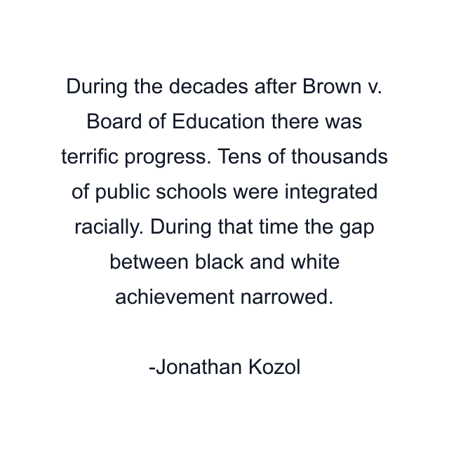 During the decades after Brown v. Board of Education there was terrific progress. Tens of thousands of public schools were integrated racially. During that time the gap between black and white achievement narrowed.