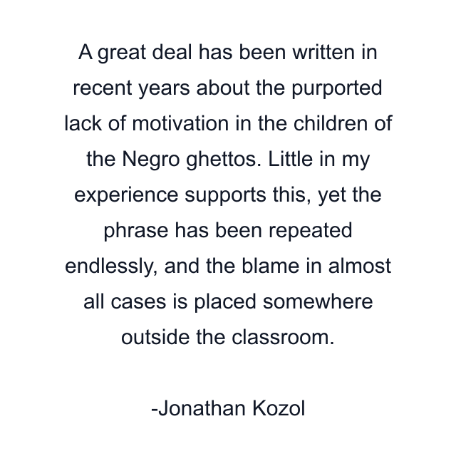 A great deal has been written in recent years about the purported lack of motivation in the children of the Negro ghettos. Little in my experience supports this, yet the phrase has been repeated endlessly, and the blame in almost all cases is placed somewhere outside the classroom.