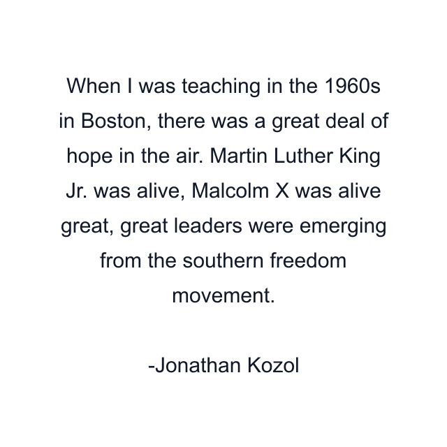 When I was teaching in the 1960s in Boston, there was a great deal of hope in the air. Martin Luther King Jr. was alive, Malcolm X was alive great, great leaders were emerging from the southern freedom movement.