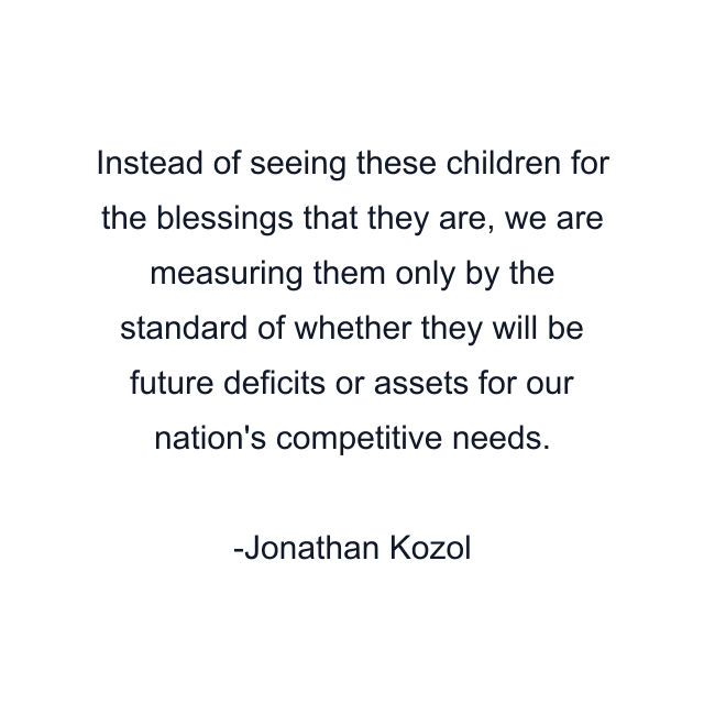 Instead of seeing these children for the blessings that they are, we are measuring them only by the standard of whether they will be future deficits or assets for our nation's competitive needs.