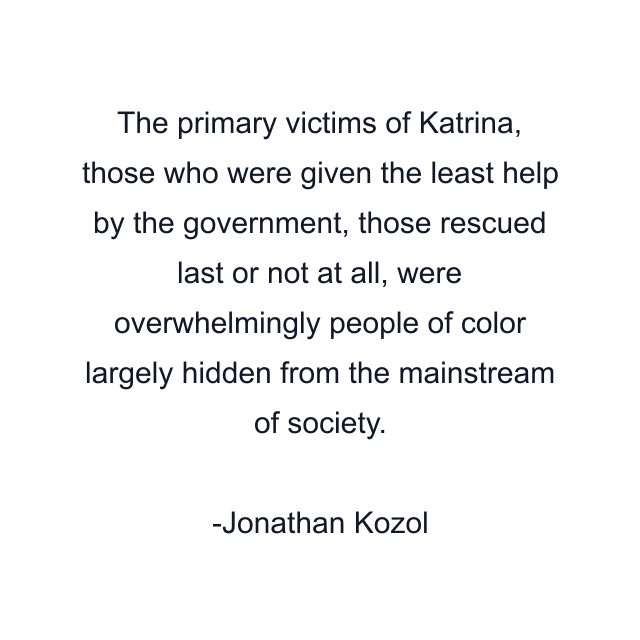 The primary victims of Katrina, those who were given the least help by the government, those rescued last or not at all, were overwhelmingly people of color largely hidden from the mainstream of society.