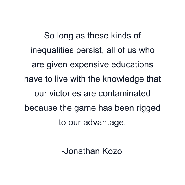 So long as these kinds of inequalities persist, all of us who are given expensive educations have to live with the knowledge that our victories are contaminated because the game has been rigged to our advantage.