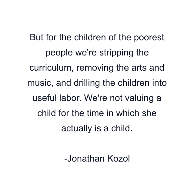 But for the children of the poorest people we're stripping the curriculum, removing the arts and music, and drilling the children into useful labor. We're not valuing a child for the time in which she actually is a child.