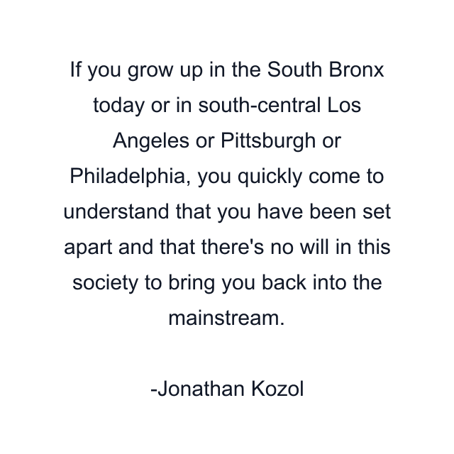 If you grow up in the South Bronx today or in south-central Los Angeles or Pittsburgh or Philadelphia, you quickly come to understand that you have been set apart and that there's no will in this society to bring you back into the mainstream.