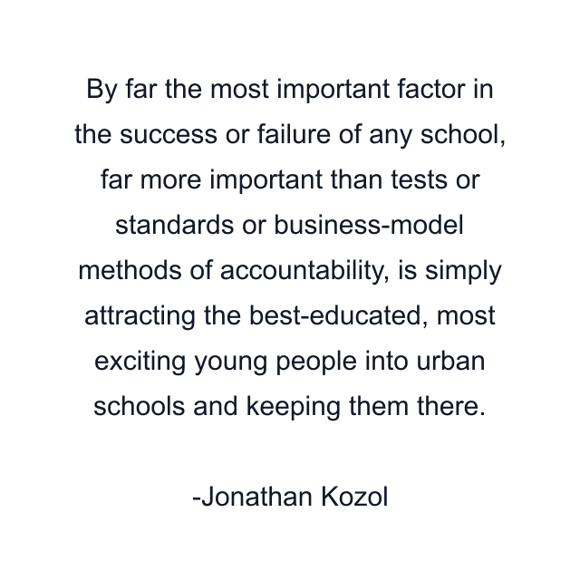 By far the most important factor in the success or failure of any school, far more important than tests or standards or business-model methods of accountability, is simply attracting the best-educated, most exciting young people into urban schools and keeping them there.