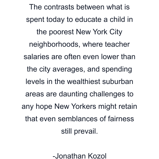 The contrasts between what is spent today to educate a child in the poorest New York City neighborhoods, where teacher salaries are often even lower than the city averages, and spending levels in the wealthiest suburban areas are daunting challenges to any hope New Yorkers might retain that even semblances of fairness still prevail.