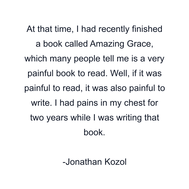 At that time, I had recently finished a book called Amazing Grace, which many people tell me is a very painful book to read. Well, if it was painful to read, it was also painful to write. I had pains in my chest for two years while I was writing that book.