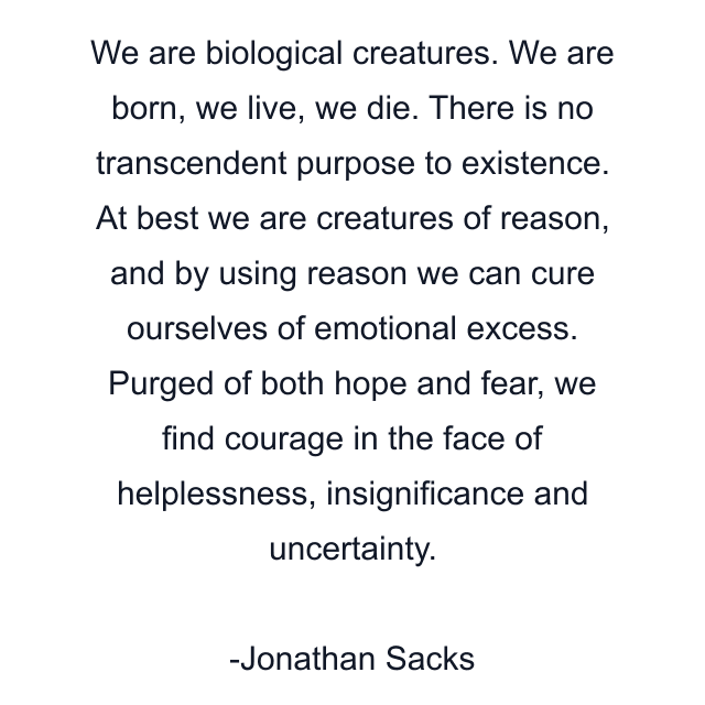 We are biological creatures. We are born, we live, we die. There is no transcendent purpose to existence. At best we are creatures of reason, and by using reason we can cure ourselves of emotional excess. Purged of both hope and fear, we find courage in the face of helplessness, insignificance and uncertainty.