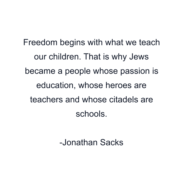 Freedom begins with what we teach our children. That is why Jews became a people whose passion is education, whose heroes are teachers and whose citadels are schools.