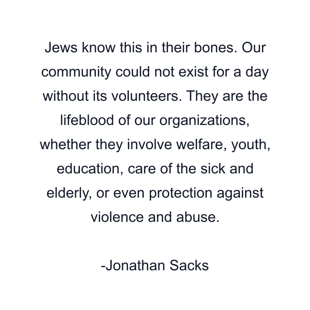 Jews know this in their bones. Our community could not exist for a day without its volunteers. They are the lifeblood of our organizations, whether they involve welfare, youth, education, care of the sick and elderly, or even protection against violence and abuse.