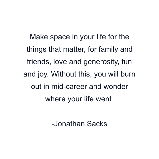 Make space in your life for the things that matter, for family and friends, love and generosity, fun and joy. Without this, you will burn out in mid-career and wonder where your life went.