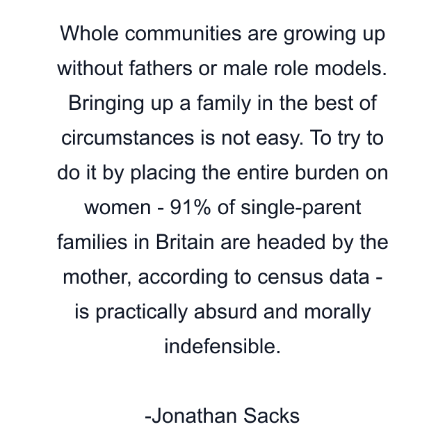 Whole communities are growing up without fathers or male role models. Bringing up a family in the best of circumstances is not easy. To try to do it by placing the entire burden on women - 91% of single-parent families in Britain are headed by the mother, according to census data - is practically absurd and morally indefensible.