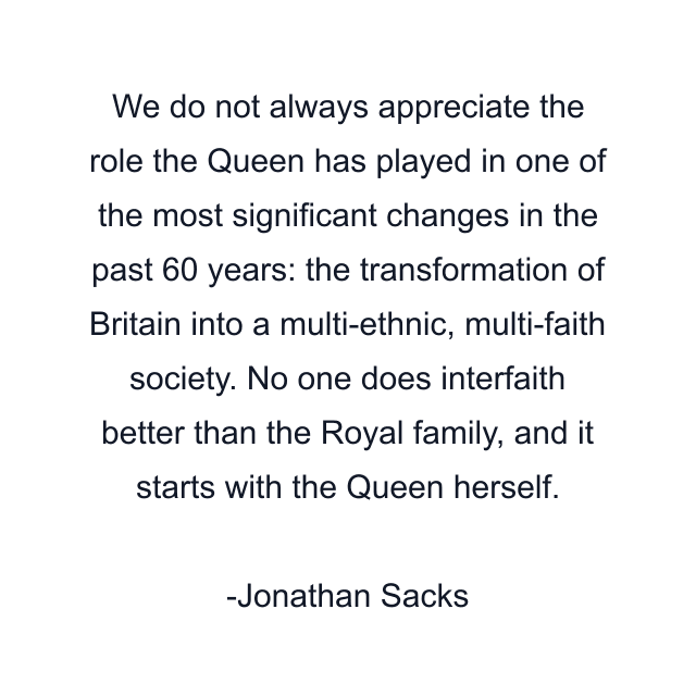 We do not always appreciate the role the Queen has played in one of the most significant changes in the past 60 years: the transformation of Britain into a multi-ethnic, multi-faith society. No one does interfaith better than the Royal family, and it starts with the Queen herself.