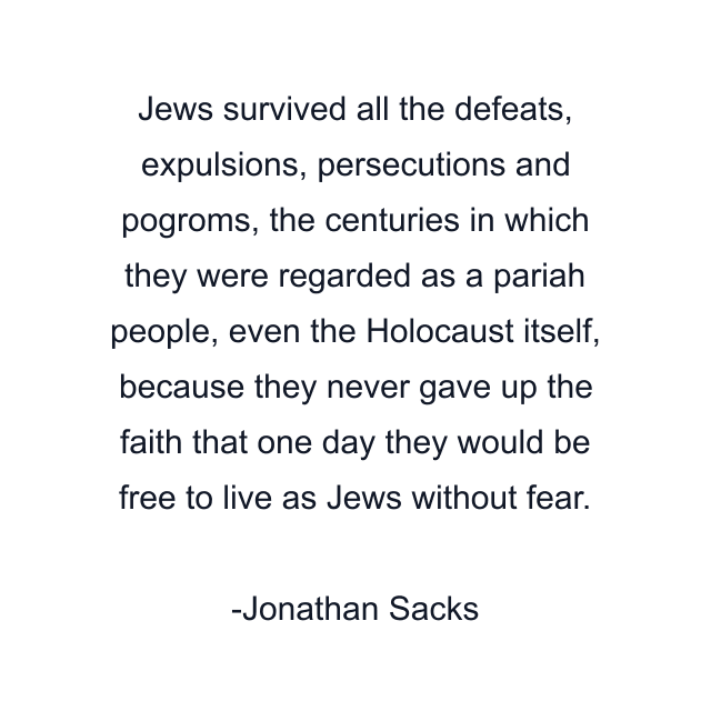 Jews survived all the defeats, expulsions, persecutions and pogroms, the centuries in which they were regarded as a pariah people, even the Holocaust itself, because they never gave up the faith that one day they would be free to live as Jews without fear.