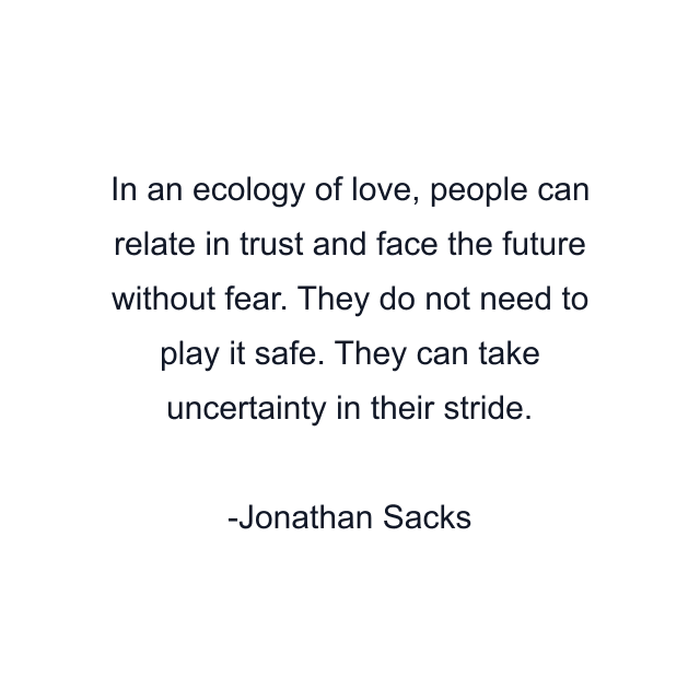 In an ecology of love, people can relate in trust and face the future without fear. They do not need to play it safe. They can take uncertainty in their stride.