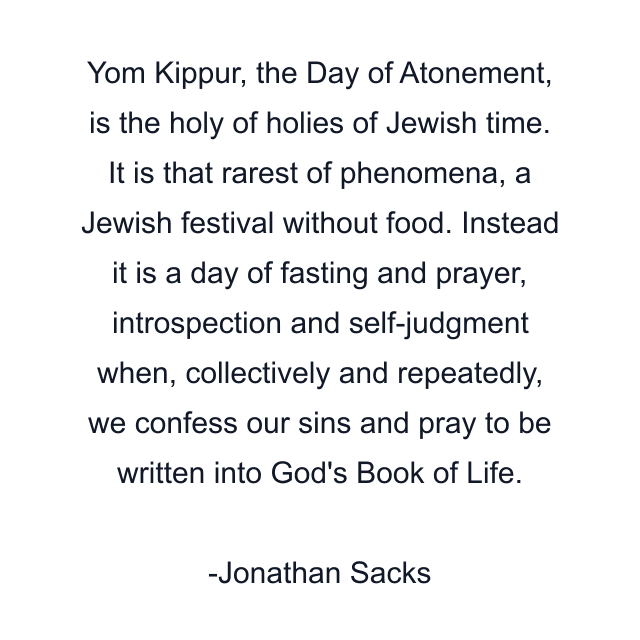 Yom Kippur, the Day of Atonement, is the holy of holies of Jewish time. It is that rarest of phenomena, a Jewish festival without food. Instead it is a day of fasting and prayer, introspection and self-judgment when, collectively and repeatedly, we confess our sins and pray to be written into God's Book of Life.