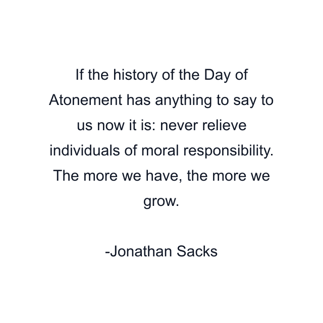 If the history of the Day of Atonement has anything to say to us now it is: never relieve individuals of moral responsibility. The more we have, the more we grow.