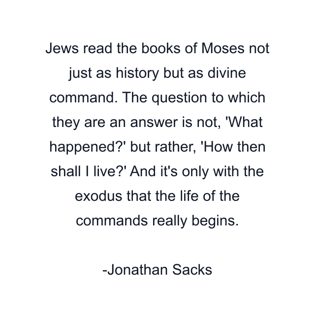 Jews read the books of Moses not just as history but as divine command. The question to which they are an answer is not, 'What happened?' but rather, 'How then shall I live?' And it's only with the exodus that the life of the commands really begins.