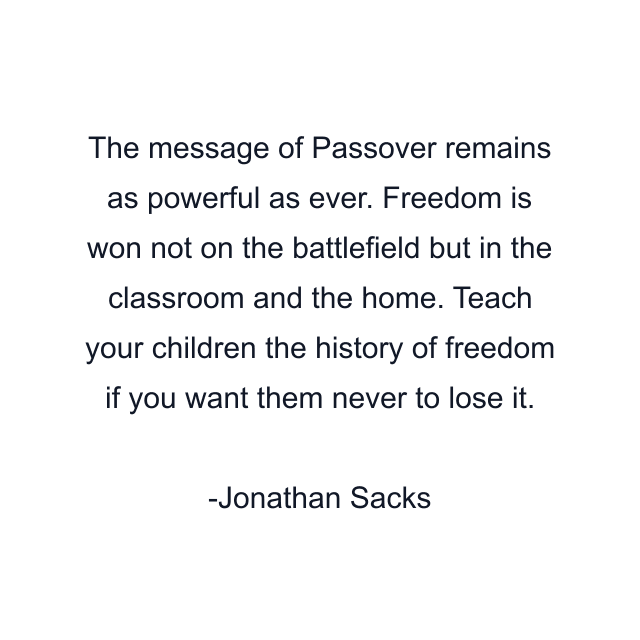 The message of Passover remains as powerful as ever. Freedom is won not on the battlefield but in the classroom and the home. Teach your children the history of freedom if you want them never to lose it.