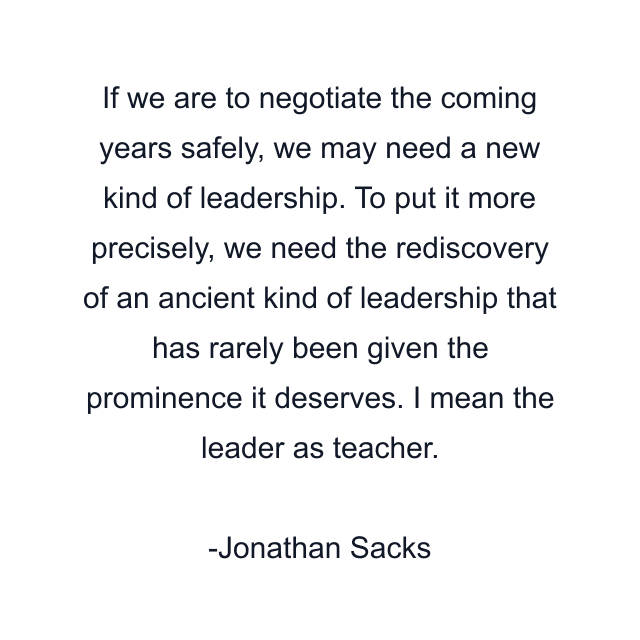 If we are to negotiate the coming years safely, we may need a new kind of leadership. To put it more precisely, we need the rediscovery of an ancient kind of leadership that has rarely been given the prominence it deserves. I mean the leader as teacher.