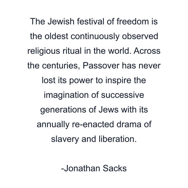 The Jewish festival of freedom is the oldest continuously observed religious ritual in the world. Across the centuries, Passover has never lost its power to inspire the imagination of successive generations of Jews with its annually re-enacted drama of slavery and liberation.