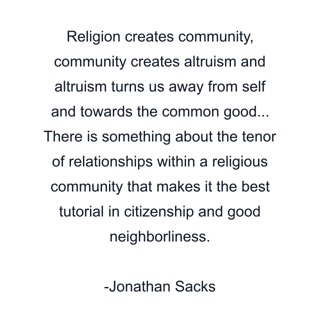 Religion creates community, community creates altruism and altruism turns us away from self and towards the common good... There is something about the tenor of relationships within a religious community that makes it the best tutorial in citizenship and good neighborliness.