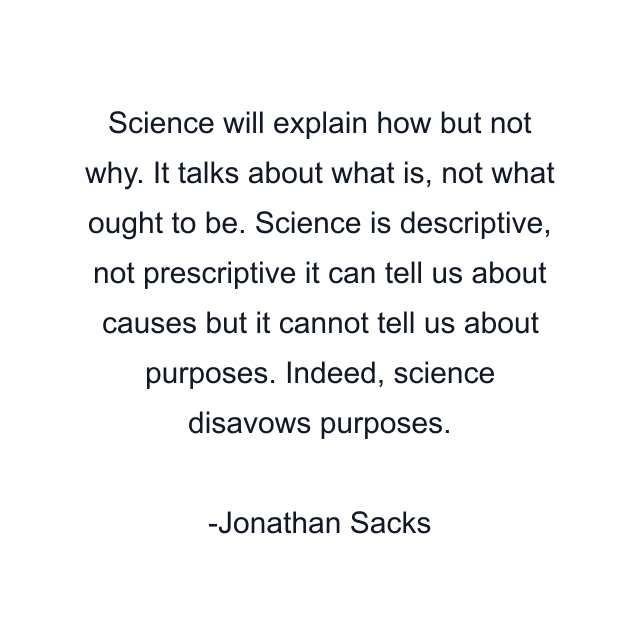 Science will explain how but not why. It talks about what is, not what ought to be. Science is descriptive, not prescriptive it can tell us about causes but it cannot tell us about purposes. Indeed, science disavows purposes.