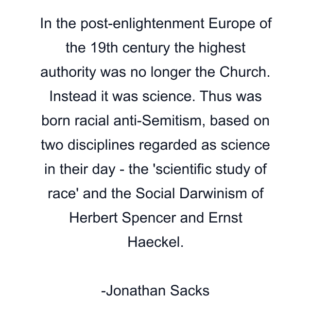 In the post-enlightenment Europe of the 19th century the highest authority was no longer the Church. Instead it was science. Thus was born racial anti-Semitism, based on two disciplines regarded as science in their day - the 'scientific study of race' and the Social Darwinism of Herbert Spencer and Ernst Haeckel.