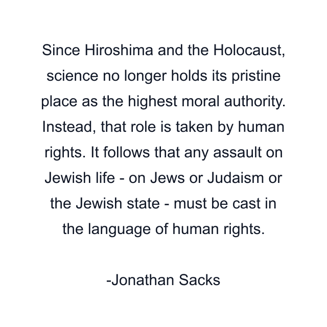 Since Hiroshima and the Holocaust, science no longer holds its pristine place as the highest moral authority. Instead, that role is taken by human rights. It follows that any assault on Jewish life - on Jews or Judaism or the Jewish state - must be cast in the language of human rights.