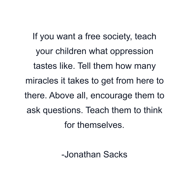 If you want a free society, teach your children what oppression tastes like. Tell them how many miracles it takes to get from here to there. Above all, encourage them to ask questions. Teach them to think for themselves.