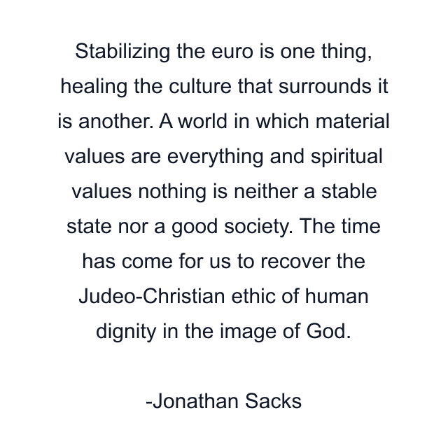 Stabilizing the euro is one thing, healing the culture that surrounds it is another. A world in which material values are everything and spiritual values nothing is neither a stable state nor a good society. The time has come for us to recover the Judeo-Christian ethic of human dignity in the image of God.