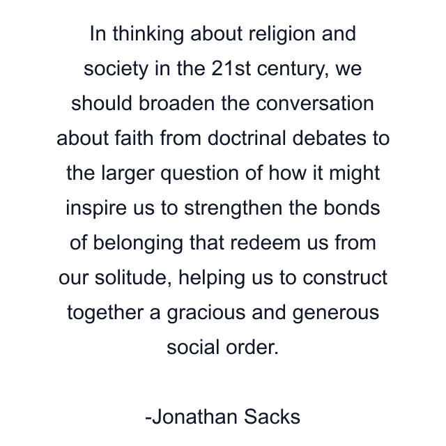 In thinking about religion and society in the 21st century, we should broaden the conversation about faith from doctrinal debates to the larger question of how it might inspire us to strengthen the bonds of belonging that redeem us from our solitude, helping us to construct together a gracious and generous social order.