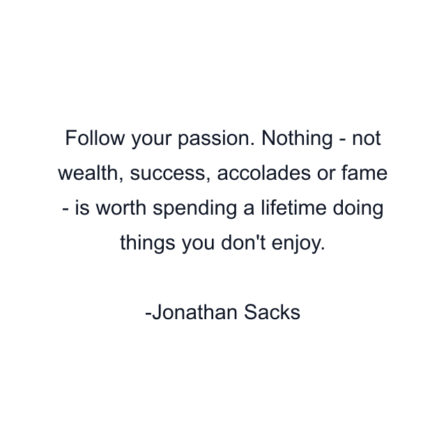 Follow your passion. Nothing - not wealth, success, accolades or fame - is worth spending a lifetime doing things you don't enjoy.