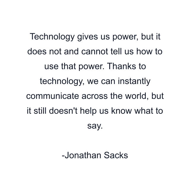 Technology gives us power, but it does not and cannot tell us how to use that power. Thanks to technology, we can instantly communicate across the world, but it still doesn't help us know what to say.