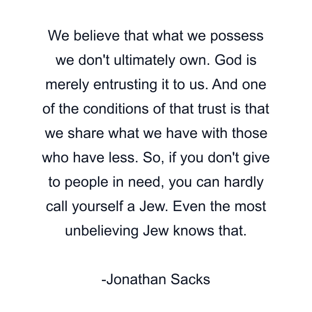 We believe that what we possess we don't ultimately own. God is merely entrusting it to us. And one of the conditions of that trust is that we share what we have with those who have less. So, if you don't give to people in need, you can hardly call yourself a Jew. Even the most unbelieving Jew knows that.