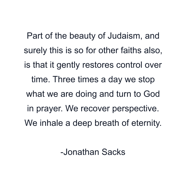 Part of the beauty of Judaism, and surely this is so for other faiths also, is that it gently restores control over time. Three times a day we stop what we are doing and turn to God in prayer. We recover perspective. We inhale a deep breath of eternity.