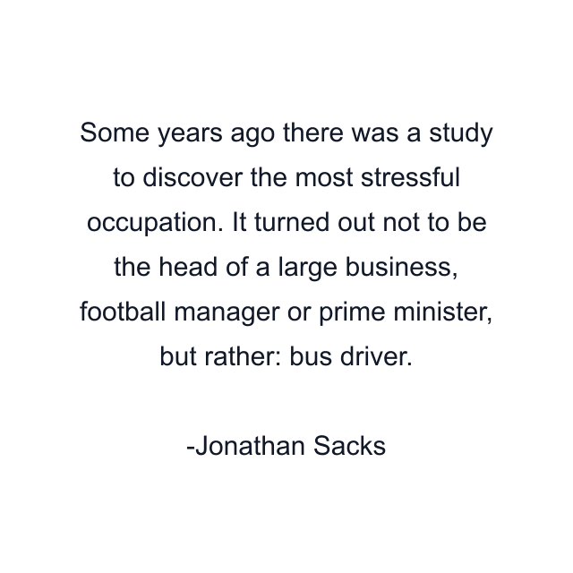 Some years ago there was a study to discover the most stressful occupation. It turned out not to be the head of a large business, football manager or prime minister, but rather: bus driver.