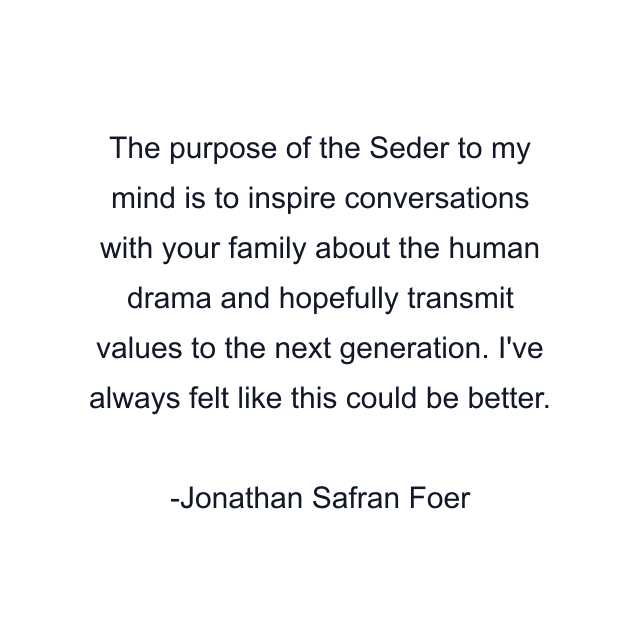 The purpose of the Seder to my mind is to inspire conversations with your family about the human drama and hopefully transmit values to the next generation. I've always felt like this could be better.