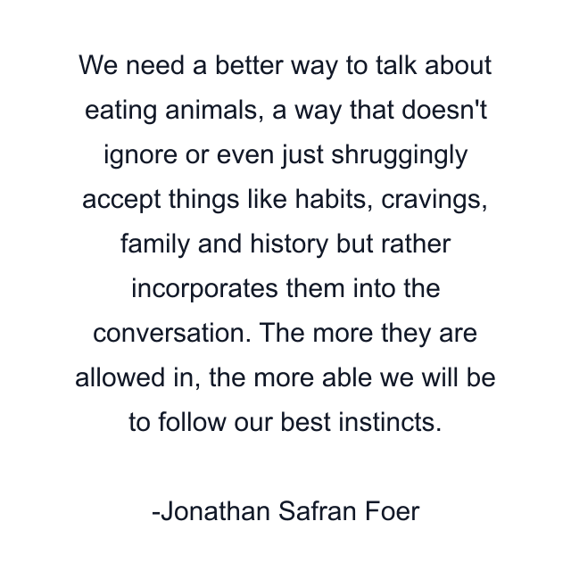 We need a better way to talk about eating animals, a way that doesn't ignore or even just shruggingly accept things like habits, cravings, family and history but rather incorporates them into the conversation. The more they are allowed in, the more able we will be to follow our best instincts.