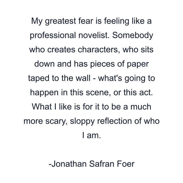 My greatest fear is feeling like a professional novelist. Somebody who creates characters, who sits down and has pieces of paper taped to the wall - what's going to happen in this scene, or this act. What I like is for it to be a much more scary, sloppy reflection of who I am.