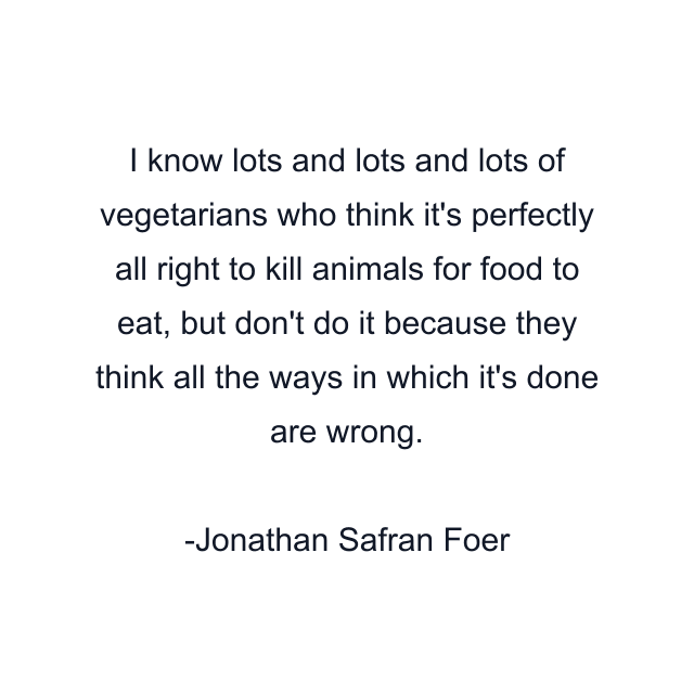 I know lots and lots and lots of vegetarians who think it's perfectly all right to kill animals for food to eat, but don't do it because they think all the ways in which it's done are wrong.