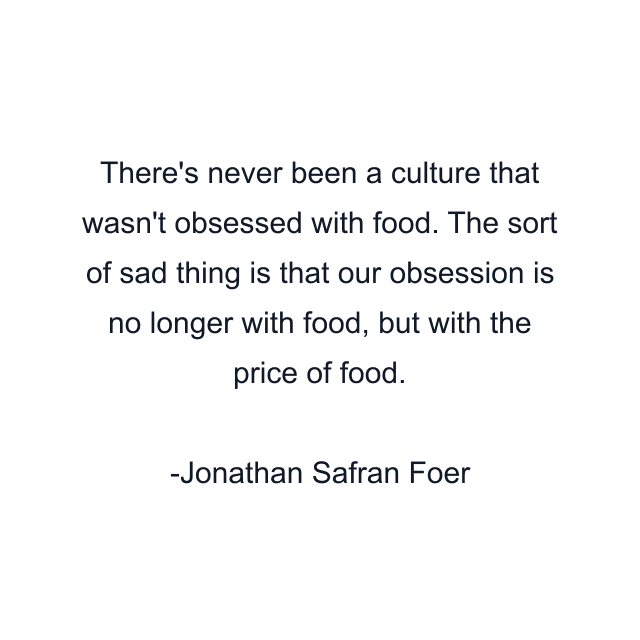 There's never been a culture that wasn't obsessed with food. The sort of sad thing is that our obsession is no longer with food, but with the price of food.