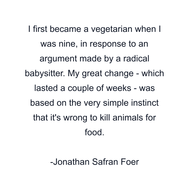 I first became a vegetarian when I was nine, in response to an argument made by a radical babysitter. My great change - which lasted a couple of weeks - was based on the very simple instinct that it's wrong to kill animals for food.