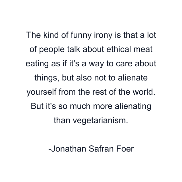 The kind of funny irony is that a lot of people talk about ethical meat eating as if it's a way to care about things, but also not to alienate yourself from the rest of the world. But it's so much more alienating than vegetarianism.