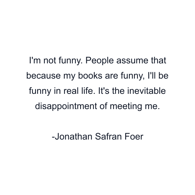 I'm not funny. People assume that because my books are funny, I'll be funny in real life. It's the inevitable disappointment of meeting me.