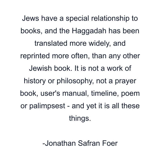 Jews have a special relationship to books, and the Haggadah has been translated more widely, and reprinted more often, than any other Jewish book. It is not a work of history or philosophy, not a prayer book, user's manual, timeline, poem or palimpsest - and yet it is all these things.